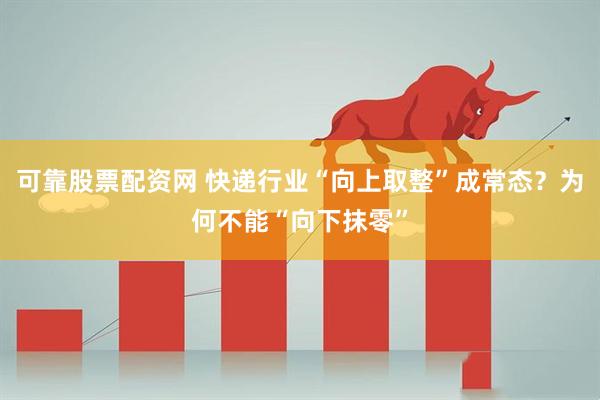 可靠股票配资网 快递行业“向上取整”成常态?为何不能“向下抹零”
