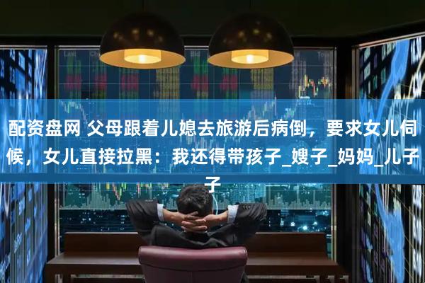配资盘网 父母跟着儿媳去旅游后病倒，要求女儿伺候，女儿直接拉黑：我还得带孩子_嫂子_妈妈_儿子