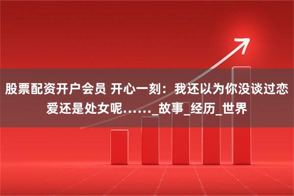 股票配资开户会员 开心一刻：我还以为你没谈过恋爱还是处女呢……_故事_经历_世界