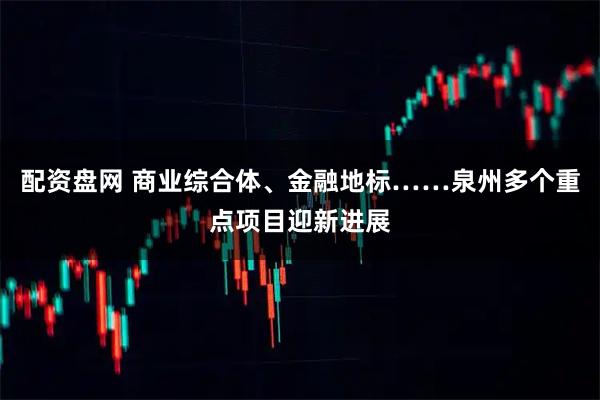配资盘网 商业综合体、金融地标……泉州多个重点项目迎新进展