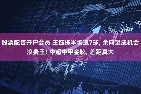 股票配资开户会员 王钰栋半场造7球, 余向望成机会浪费王! 中超中甲金靴, 差距真大