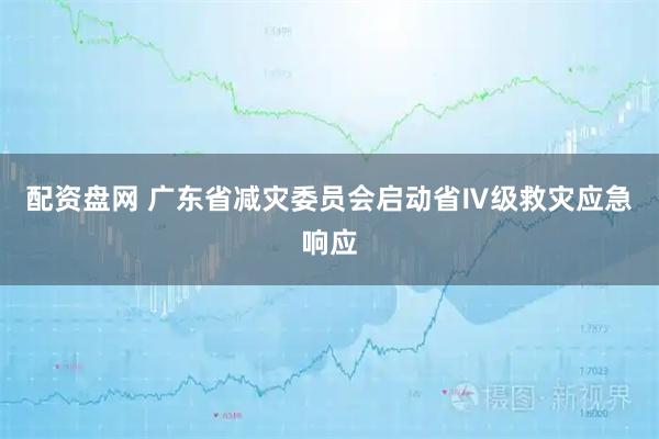配资盘网 广东省减灾委员会启动省Ⅳ级救灾应急响应