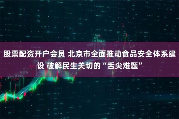 股票配资开户会员 北京市全面推动食品安全体系建设 破解民生关切的“舌尖难题”