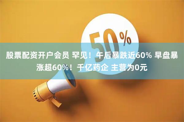 股票配资开户会员 罕见！午后暴跌近60% 早盘暴涨超60%！千亿药企 主营为0元