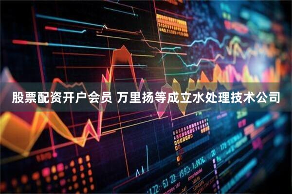 股票配资开户会员 万里扬等成立水处理技术公司