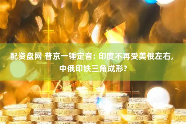 配资盘网 普京一锤定音: 印度不再受美俄左右, 中俄印铁三角成形?