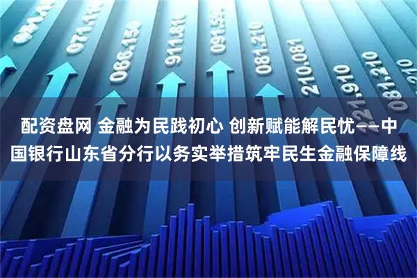 配资盘网 金融为民践初心 创新赋能解民忧——中国银行山东省分行以务实举措筑牢民生金融保障线