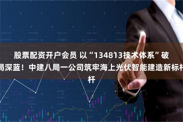 股票配资开户会员 以“134813技术体系”破局深蓝!中建八局一公司筑牢海上光伏智能建造新标杆
