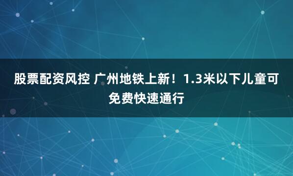 股票配资风控 广州地铁上新！1.3米以下儿童可免费快速通行