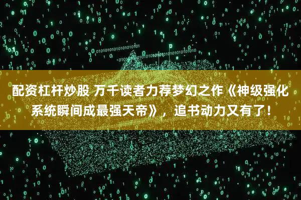 配资杠杆炒股 万千读者力荐梦幻之作《神级强化系统瞬间成最强天帝》，追书动力又有了！