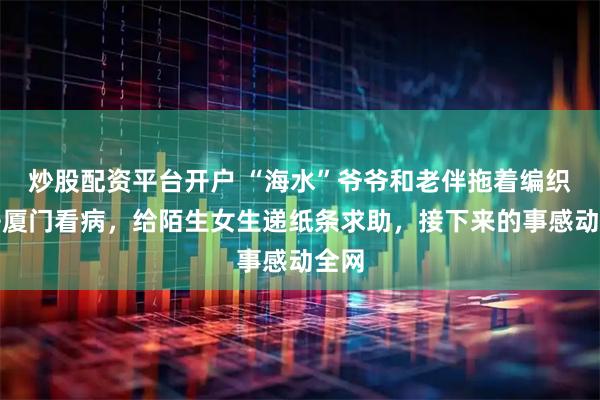 炒股配资平台开户 “海水”爷爷和老伴拖着编织袋去厦门看病，给陌生女生递纸条求助，接下来的事感动全网